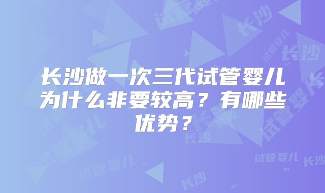 长沙做一次三代试管婴儿为什么非要较高？有哪些优势？