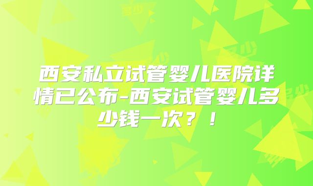西安私立试管婴儿医院详情已公布-西安试管婴儿多少钱一次？！