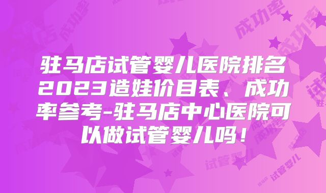驻马店试管婴儿医院排名2023造娃价目表、成功率参考-驻马店中心医院可以做试管婴儿吗！