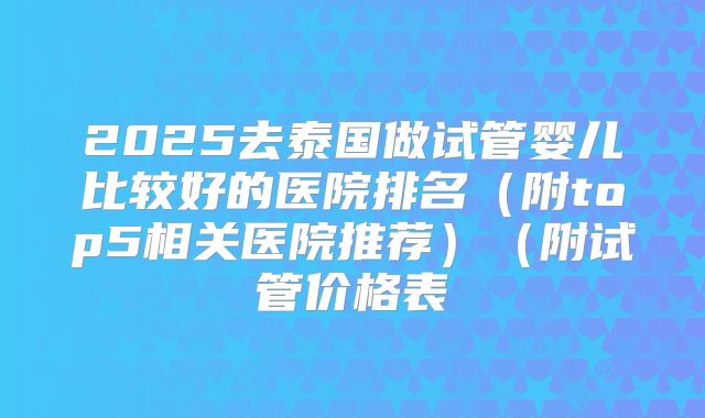 2025去泰国做试管婴儿比较好的医院排名(附top5相关医院推荐)(附试管价格表