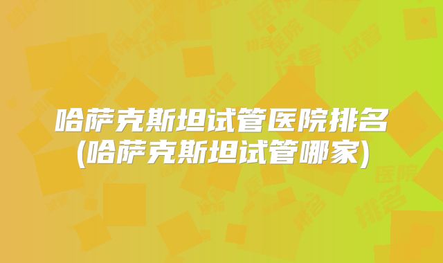 哈萨克斯坦试管医院排名(哈萨克斯坦试管哪家)