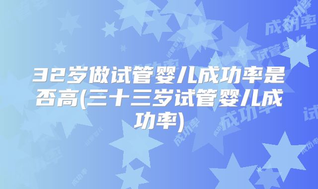 32岁做试管婴儿成功率是否高(三十三岁试管婴儿成功率)
