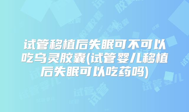 试管移植后失眠可不可以吃乌灵胶囊(试管婴儿移植后失眠可以吃药吗)