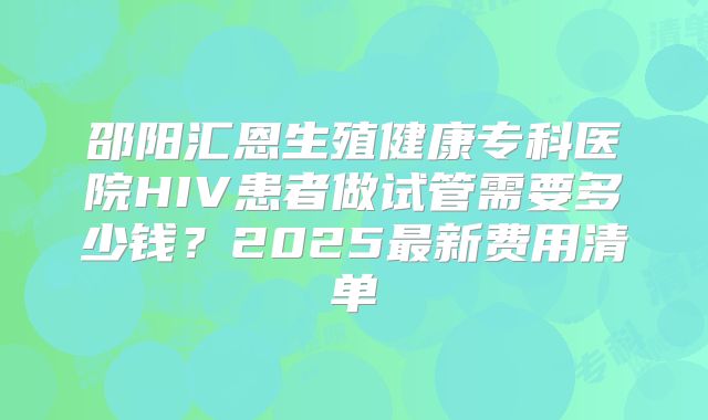 邵阳汇恩生殖健康专科医院HIV患者做试管需要多少钱？2025最新费用清单