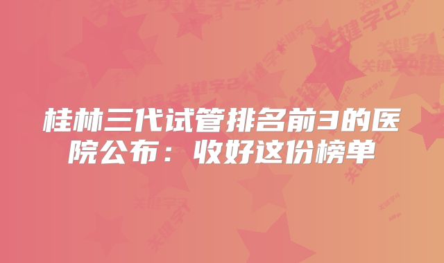 桂林三代试管排名前3的医院公布:收好这份榜单