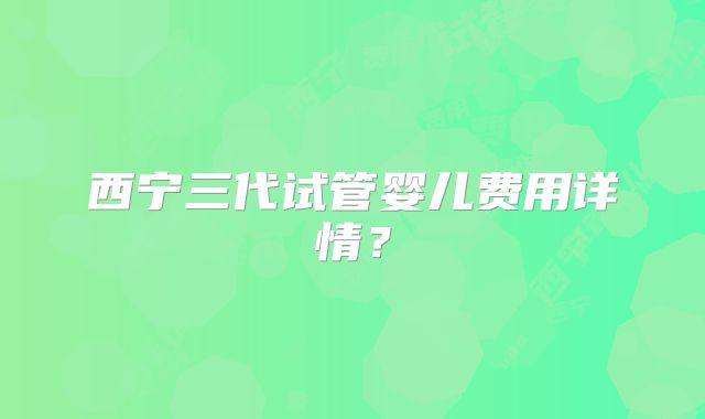 西宁三代试管婴儿费用详情?