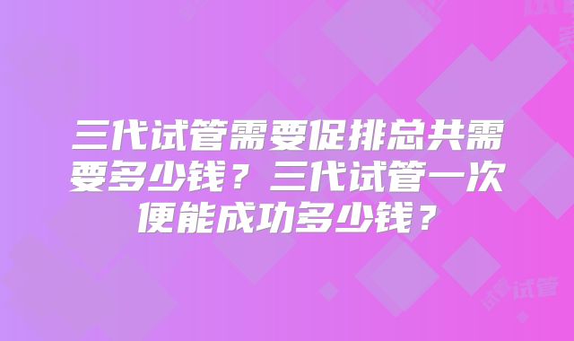 三代试管需要促排总共需要多少钱？三代试管一次便能成功多少钱？