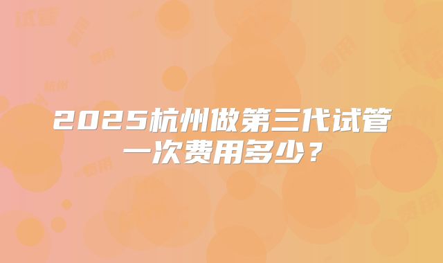 2025杭州做第三代试管一次费用多少？