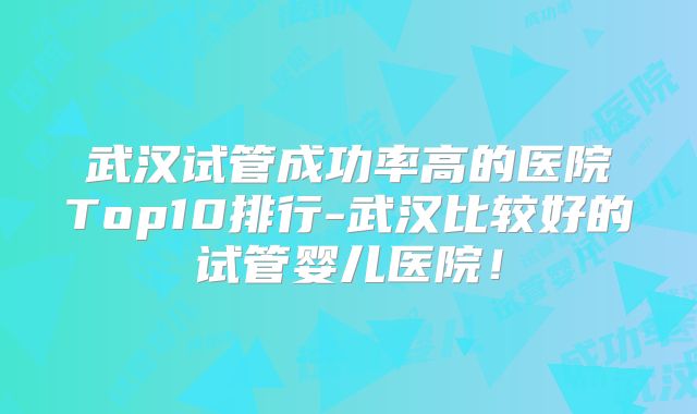 武汉试管成功率高的医院Top10排行-武汉比较好的试管婴儿医院!