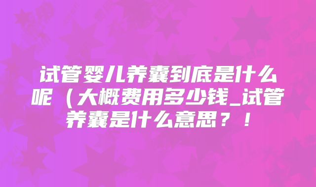 试管婴儿养囊到底是什么呢（大概费用多少钱_试管养囊是什么意思？！