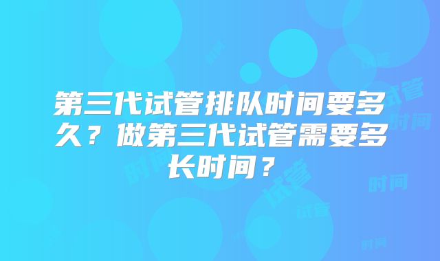 第三代试管排队时间要多久？做第三代试管需要多长时间？
