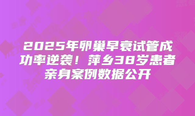 2025年卵巢早衰试管成功率逆袭！萍乡38岁患者亲身案例数据公开