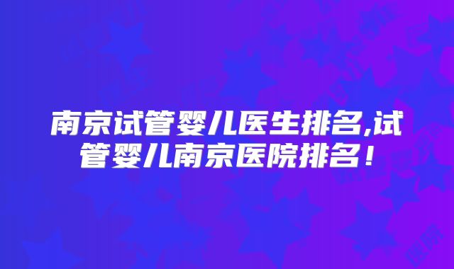 南京试管婴儿医生排名,试管婴儿南京医院排名!