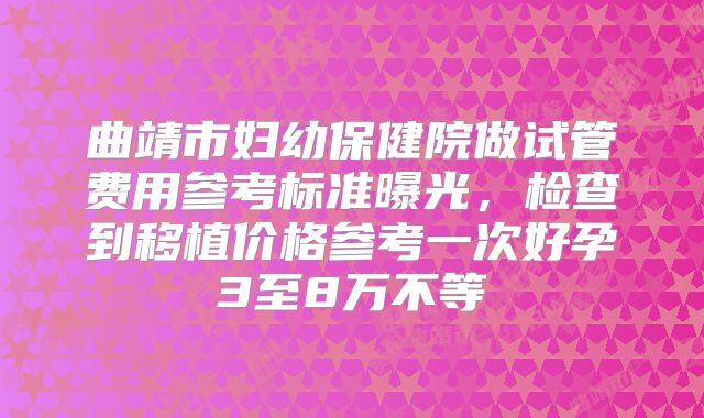 曲靖市妇幼保健院做试管费用参考标准曝光,检查到移植价格参考一次好孕3至8万不等