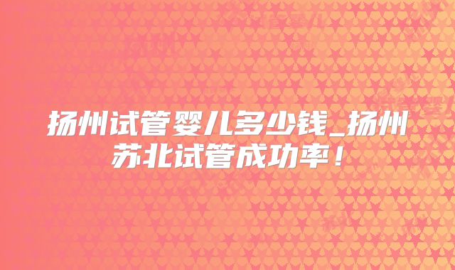 扬州试管婴儿多少钱_扬州苏北试管成功率!