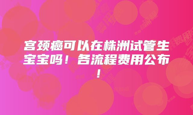 宫颈癌可以在株洲试管生宝宝吗！各流程费用公布！