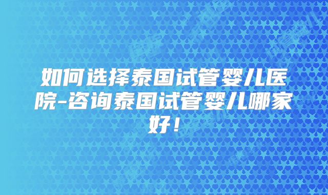如何选择泰国试管婴儿医院-咨询泰国试管婴儿哪家好！