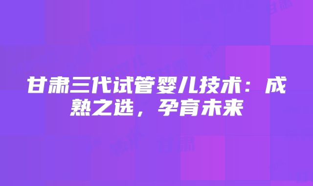 甘肃三代试管婴儿技术:成熟之选,孕育未来
