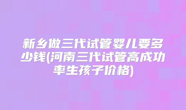 新乡做三代试管婴儿要多少钱(河南三代试管高成功率生孩子价格)