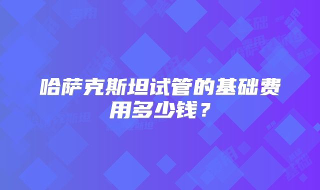 哈萨克斯坦试管的基础费用多少钱?
