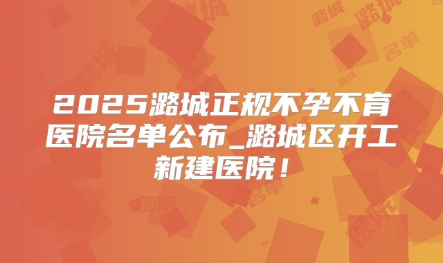 2025潞城正规不孕不育医院名单公布_潞城区开工新建医院！