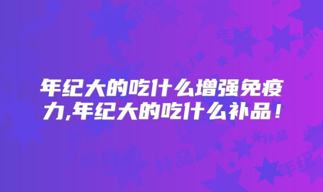 年纪大的吃什么增强免疫力,年纪大的吃什么补品！
