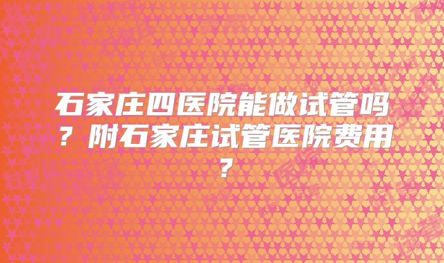 石家庄四医院能做试管吗?附石家庄试管医院费用?
