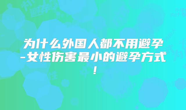 为什么外国人都不用避孕-女性伤害最小的避孕方式！