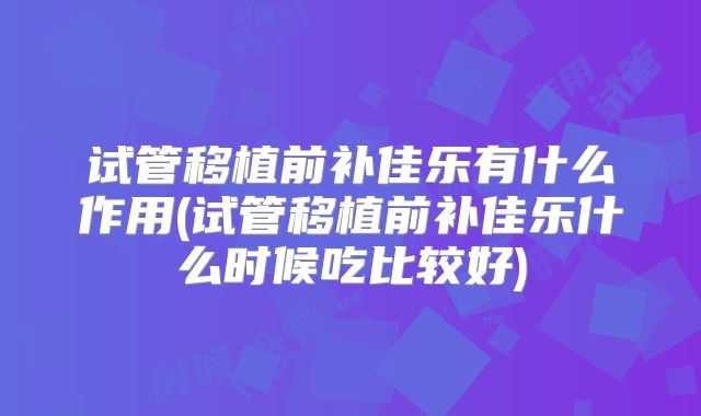试管移植前补佳乐有什么作用(试管移植前补佳乐什么时候吃比较好)