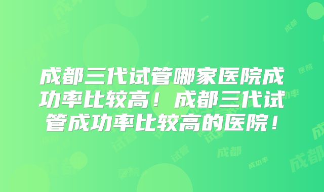 成都三代试管哪家医院成功率比较高!成都三代试管成功率比较高的医院!