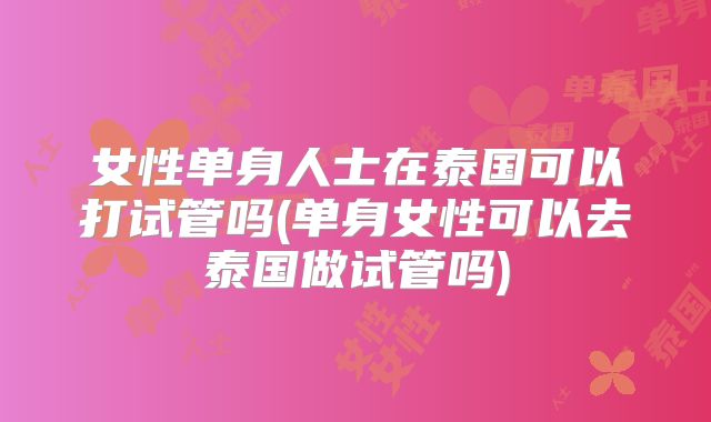 女性单身人士在泰国可以打试管吗(单身女性可以去泰国做试管吗)