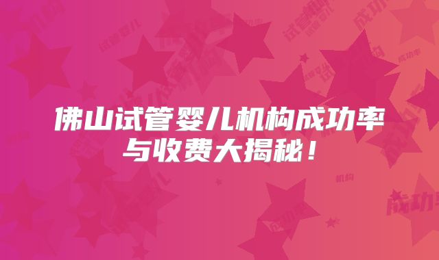 佛山试管婴儿机构成功率与收费大揭秘！