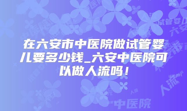 在六安市中医院做试管婴儿要多少钱_六安中医院可以做人流吗！
