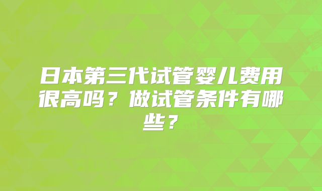 日本第三代试管婴儿费用很高吗?做试管条件有哪些?