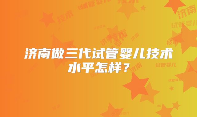 济南做三代试管婴儿技术水平怎样？