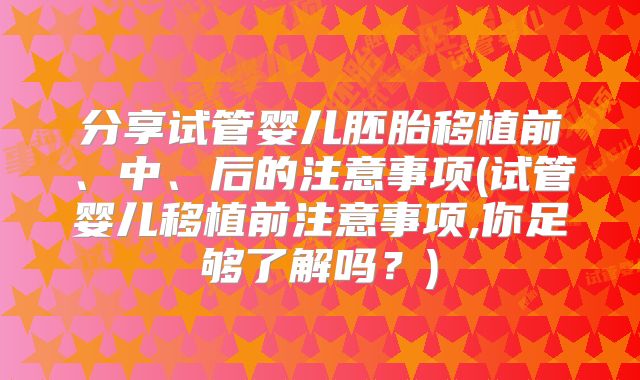 分享试管婴儿胚胎移植前、中、后的注意事项(试管婴儿移植前注意事项,你足够了解吗？)