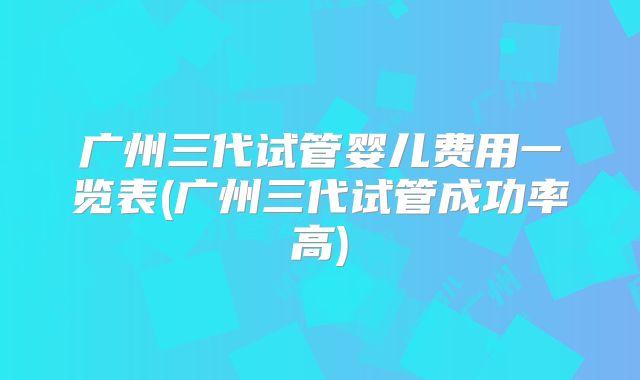 广州三代试管婴儿费用一览表(广州三代试管成功率高)