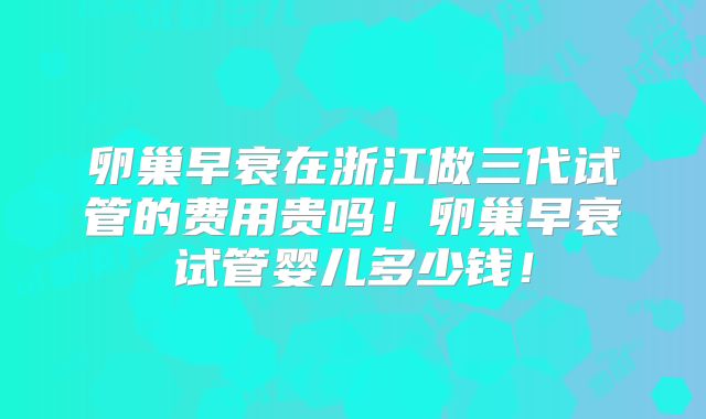 卵巢早衰在浙江做三代试管的费用贵吗！卵巢早衰试管婴儿多少钱！