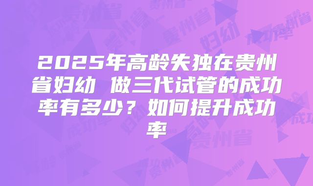 2025年高龄失独在贵州省妇幼 做三代试管的成功率有多少?如何提升成功率