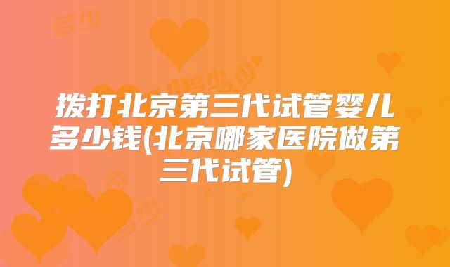 拨打北京第三代试管婴儿多少钱(北京哪家医院做第三代试管)