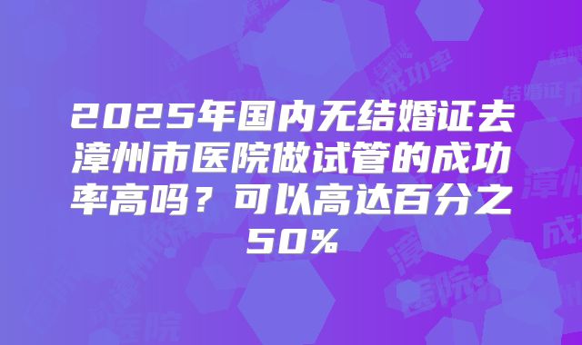 2025年国内无结婚证去漳州市医院做试管的成功率高吗?可以高达百分之50%