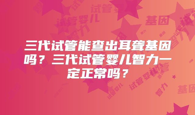 三代试管能查出耳聋基因吗?三代试管婴儿智力一定正常吗?