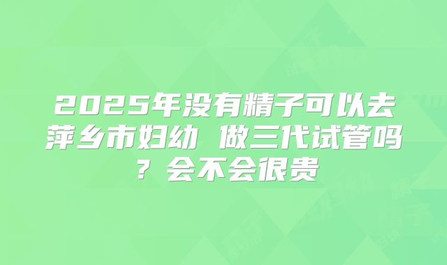 2025年没有精子可以去萍乡市妇幼 做三代试管吗?会不会很贵