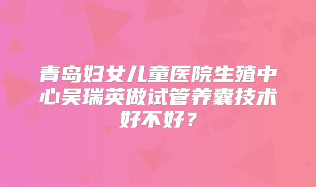 青岛妇女儿童医院生殖中心吴瑞英做试管养囊技术好不好？