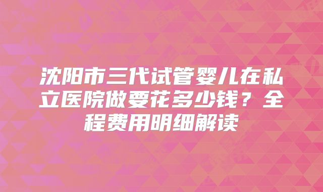 沈阳市三代试管婴儿在私立医院做要花多少钱?全程费用明细解读