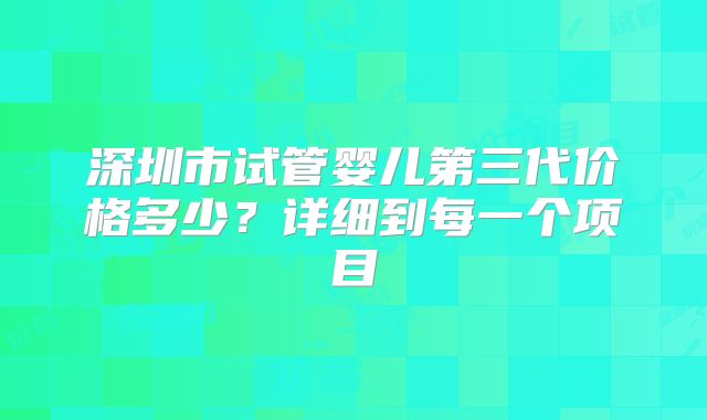 深圳市试管婴儿第三代价格多少？详细到每一个项目