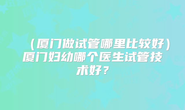 （厦门做试管哪里比较好）厦门妇幼哪个医生试管技术好？