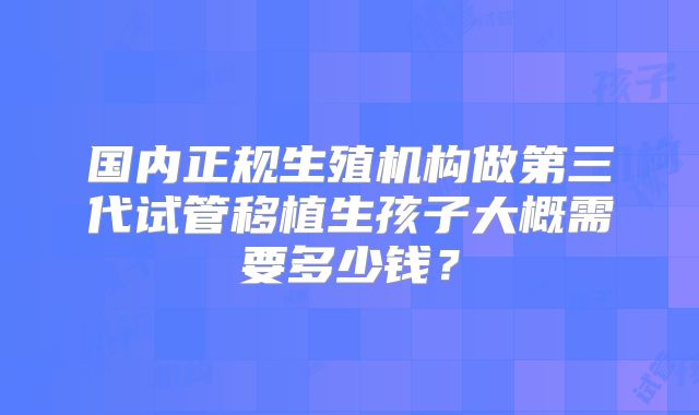 国内正规生殖机构做第三代试管移植生孩子大概需要多少钱？