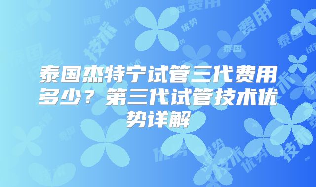 泰国杰特宁试管三代费用多少？第三代试管技术优势详解