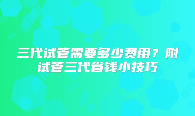 三代试管需要多少费用?附试管三代省钱小技巧
